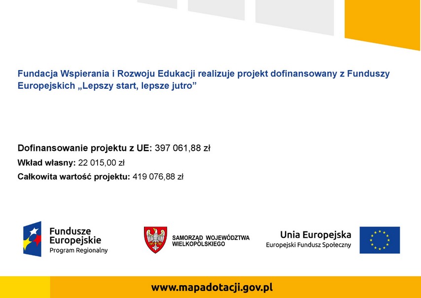 fundacja wspierania i rozwoju edukacji realizuje projekt dofinansowany z funduszy europejskich lepszy start, lepsze jutro. dofinansowanie projektu z UE: 397 061,88 zł wkład własny: 22015,00 zł całkowita wartość projektu:419 076,88 zł fundusze europejskie program regionalny samorząd województwa wielkopolskiego Unia Europejska europejski fundusz społeczny www.mapadotacji.gov.pl