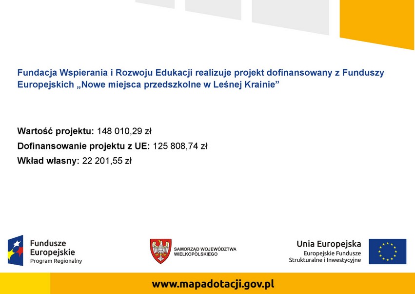 fundacja wspierania i rozwoju edukacji realizuje projekt dofinansowany z funduszy europejskich nowe miejsca przedszkolne w leśnej krainie dofinansowanie projektu z UE: 125 808,74 zł wkład własny: 22201,55 zł całkowita wartość projektu: 148010,29 zł fundusze europejskie program regionalny samorząd województwa wielkopolskiego Unia Europejska europejski fundusz społeczny www.mapadotacji.gov.pl